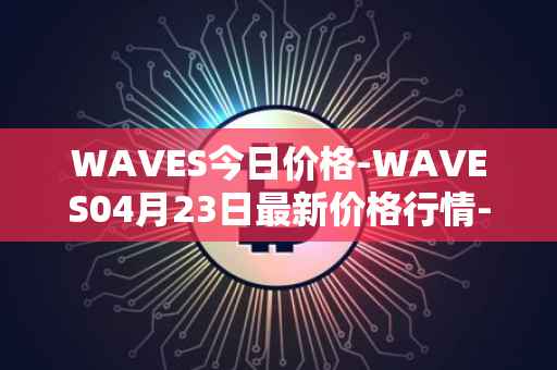 WAVES今日价格-WAVES04月23日最新价格行情-waves最新走势消息