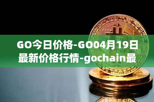 GO今日价格-GO04月19日最新价格行情-gochain最新走势消息