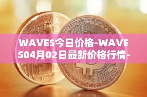 WAVES今日价格-WAVES04月02日最新价格行情-waves最新走势消息