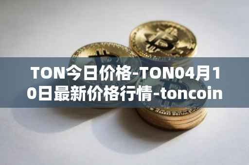 TON今日价格-TON04月10日最新价格行情-toncoin最新走势消息