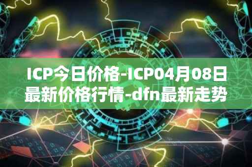 ICP今日价格-ICP04月08日最新价格行情-dfn最新走势消息