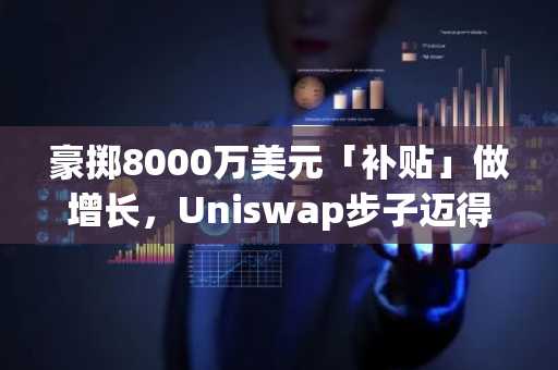 豪掷8000万美元「补贴」做增长，Uniswap步子迈得有点大