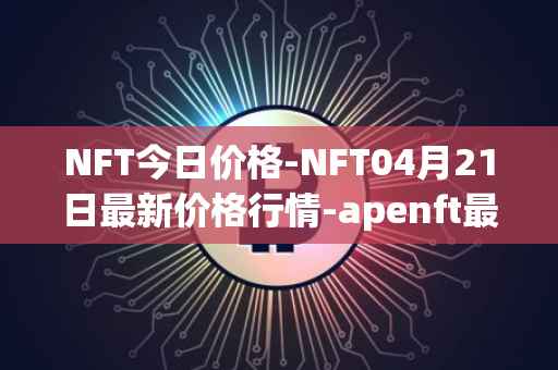 NFT今日价格-NFT04月21日最新价格行情-apenft最新走势消息