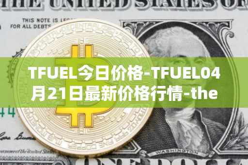 TFUEL今日价格-TFUEL04月21日最新价格行情-thetafuel最新走势消息
