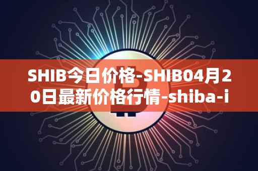 SHIB今日价格-SHIB04月20日最新价格行情-shiba-inu最新走势消息