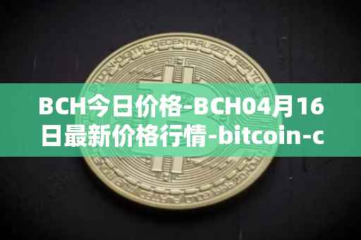 BCH今日价格-BCH04月16日最新价格行情-bitcoin-cash最新走势消息
