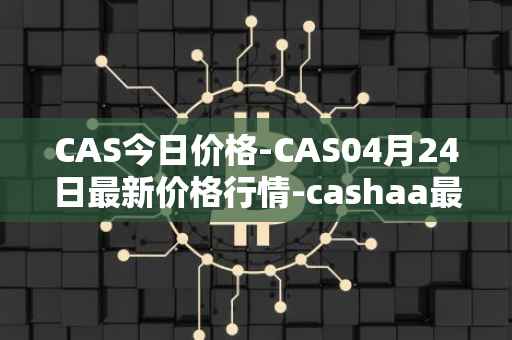 CAS今日价格-CAS04月24日最新价格行情-cashaa最新走势消息