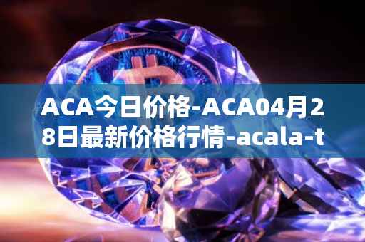 ACA今日价格-ACA04月28日最新价格行情-acala-token最新走势消息