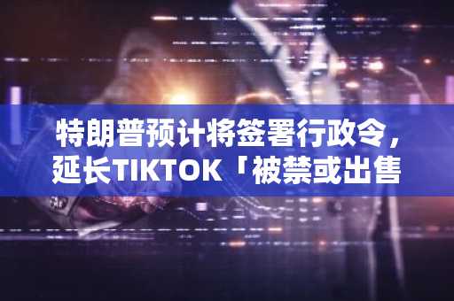 特朗普预计将签署行政令，延长TIKTOK「被禁或出售」的最后期限