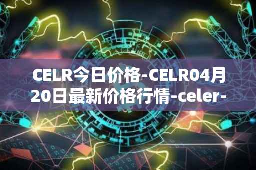 CELR今日价格-CELR04月20日最新价格行情-celer-network最新走势消息