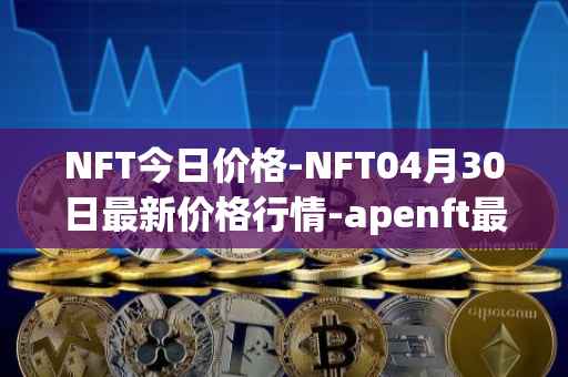 NFT今日价格-NFT04月30日最新价格行情-apenft最新走势消息