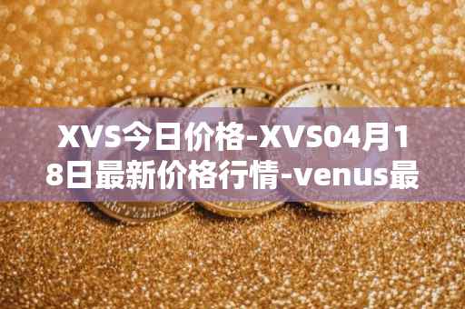 XVS今日价格-XVS04月18日最新价格行情-venus最新走势消息
