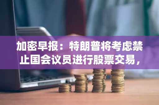 加密早报：特朗普将考虑禁止国会议员进行股票交易，ZKsync 空投合约被盗约 1.11 亿枚 $ZK