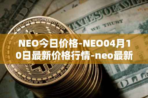 NEO今日价格-NEO04月10日最新价格行情-neo最新走势消息