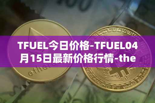 TFUEL今日价格-TFUEL04月15日最新价格行情-thetafuel最新走势消息