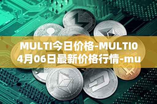 MULTI今日价格-MULTI04月06日最新价格行情-multichain最新走势消息