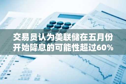 交易员认为美联储在五月份开始降息的可能性超过60%