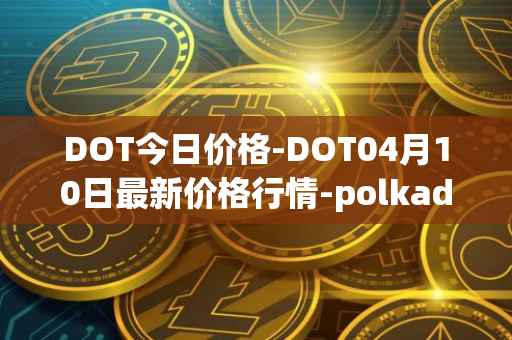 DOT今日价格-DOT04月10日最新价格行情-polkadot-new最新走势消息