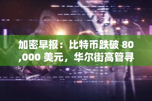 加密早报：比特币跌破 80,000 美元，华尔街高管寻求财政部干预关税政策