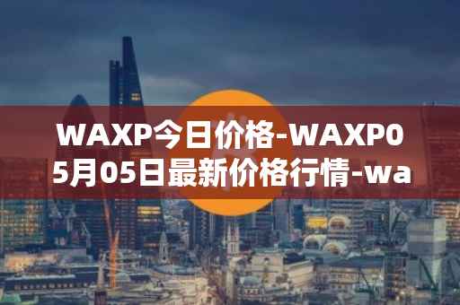 WAXP今日价格-WAXP05月05日最新价格行情-wax最新走势消息