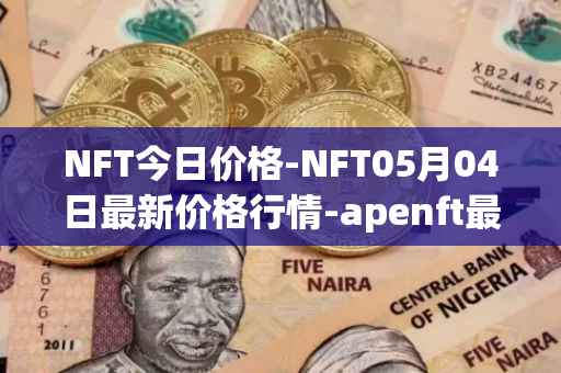 NFT今日价格-NFT05月04日最新价格行情-apenft最新走势消息