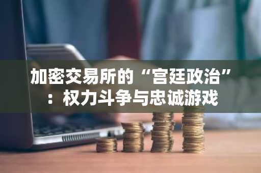 加密交易所的“宫廷政治”：权力斗争与忠诚游戏