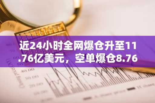 近24小时全网爆仓升至11.76亿美元，空单爆仓8.76亿美元