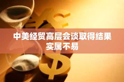 中美经贸高层会谈取得结果实属不易